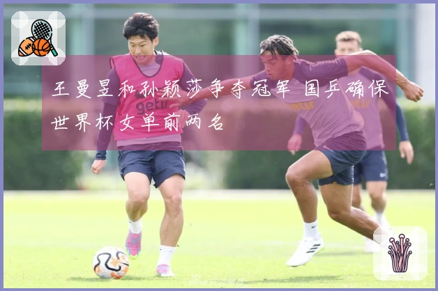 王曼昱和孙颖莎争夺冠军 国乒确保世界杯女单前两名