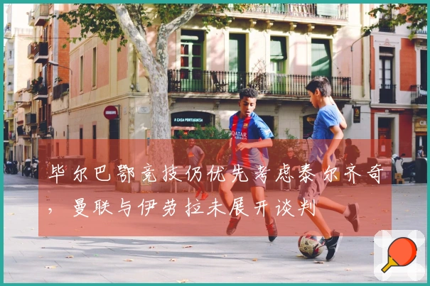 毕尔巴鄂竞技仍优先考虑泰尔齐奇，曼联与伊劳拉未展开谈判