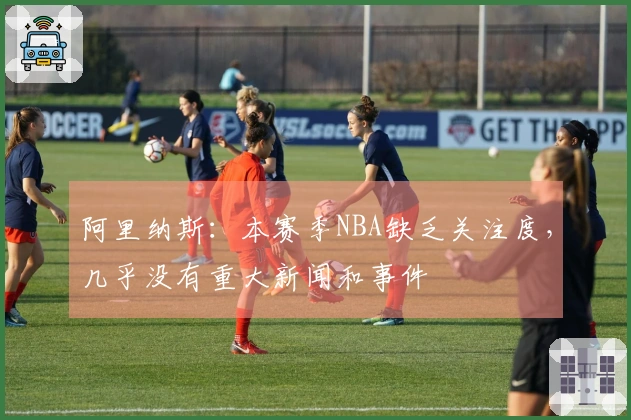 阿里纳斯：本赛季NBA缺乏关注度，几乎没有重大新闻和事件