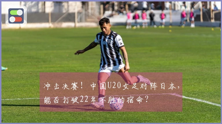 冲击决赛！中国U20女足对阵日本，能否打破22年不胜的宿命？