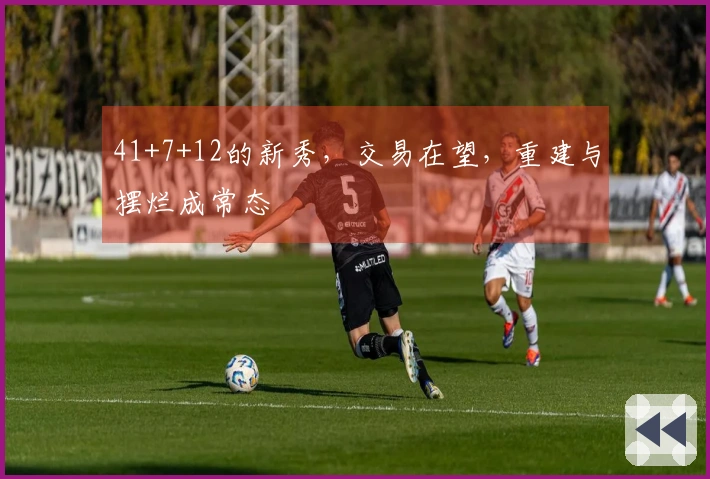 41+7+12的新秀，交易在望，重建与摆烂成常态