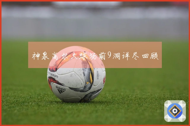 神泉高尔夫球场前9洞详尽回顾