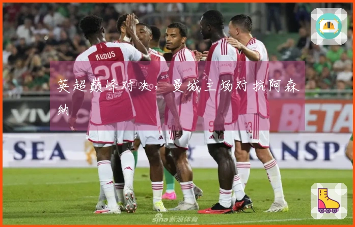 英超巅峰对决，曼城主场对抗阿森纳