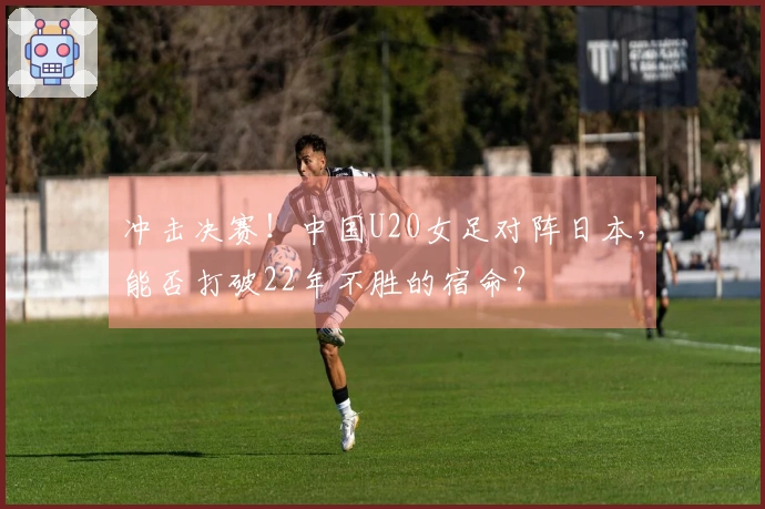 冲击决赛！中国U20女足对阵日本，能否打破22年不胜的宿命？