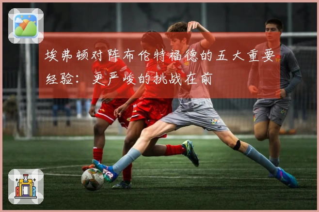 埃弗顿对阵布伦特福德的五大重要经验：更严峻的挑战在前
