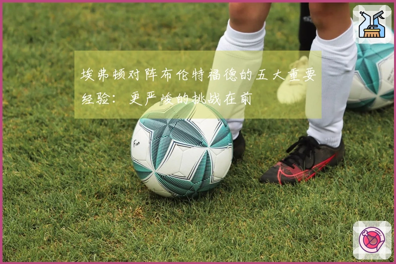 埃弗顿对阵布伦特福德的五大重要经验：更严峻的挑战在前