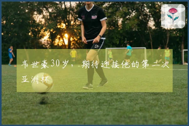 韦世豪30岁，期待迎接他的第二次亚洲杯