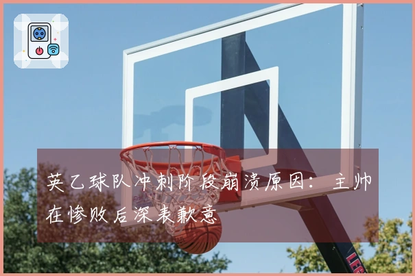 英乙球队冲刺阶段崩溃原因：主帅在惨败后深表歉意