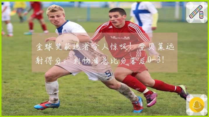 金球奖获选者令人惊叹！登贝莱远射得分，利物浦总比分落后0-3！