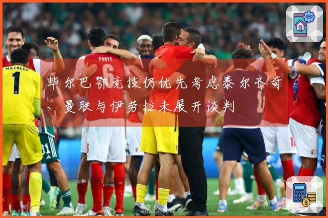 毕尔巴鄂竞技仍优先考虑泰尔齐奇，曼联与伊劳拉未展开谈判