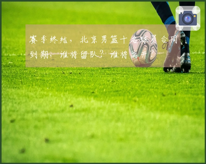 赛季终结，北京男篮十名球员合同到期，谁将留队？谁将离开？