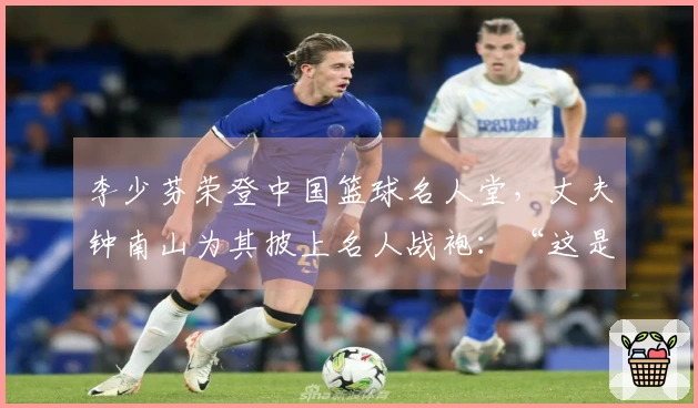 李少芬荣登中国篮球名人堂，丈夫钟南山为其披上名人战袍：“这是我们的荣耀”