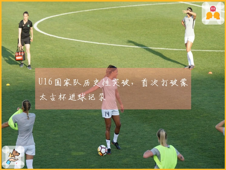 U16国家队历史性突破，首次打破蒙太古杯进球记录