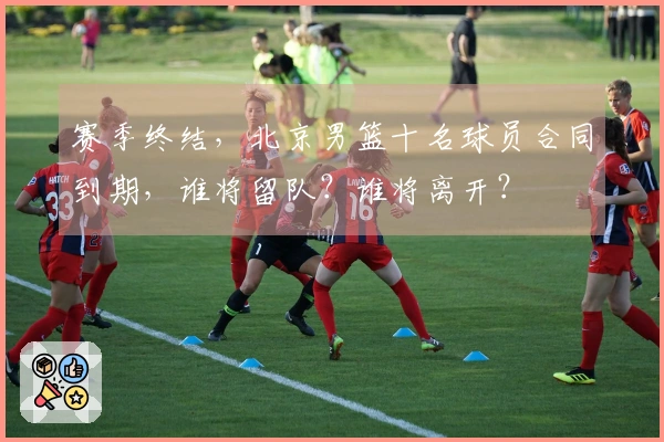 赛季终结，北京男篮十名球员合同到期，谁将留队？谁将离开？