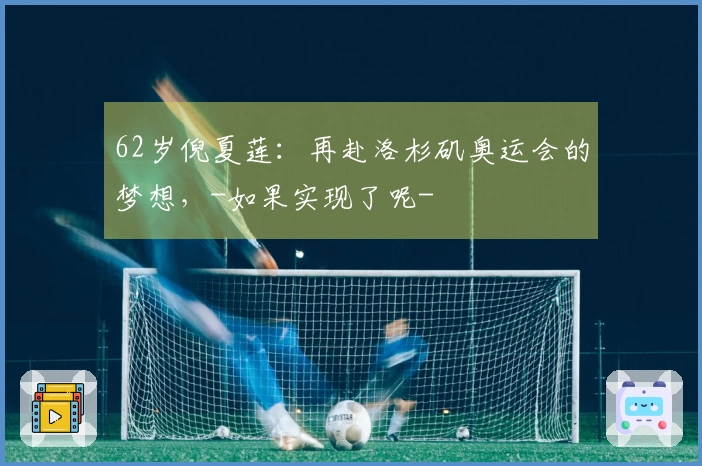 62岁倪夏莲：再赴洛杉矶奥运会的梦想，-如果实现了呢-