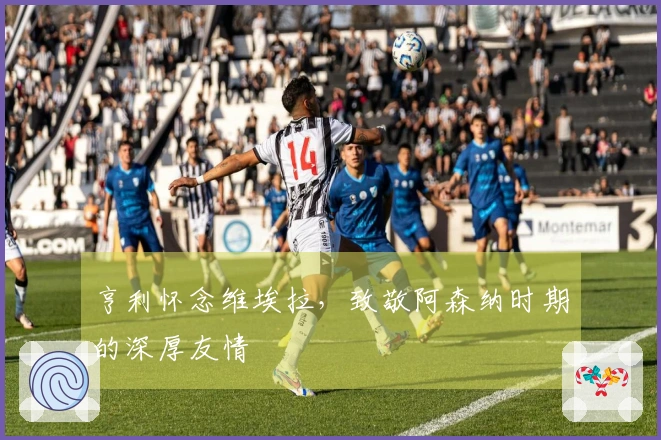 亨利怀念维埃拉，致敬阿森纳时期的深厚友情