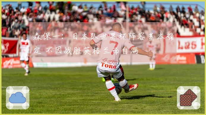 森保一：日本队世界杯阵容基本确定 不因战胜英格兰而自满