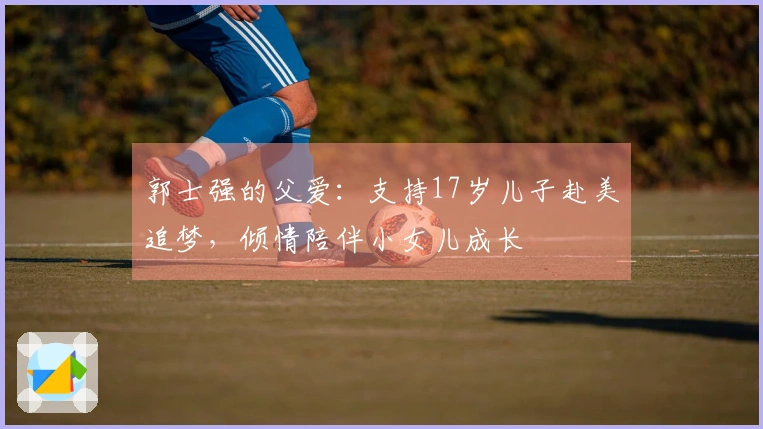 郭士强的父爱：支持17岁儿子赴美追梦，倾情陪伴小女儿成长